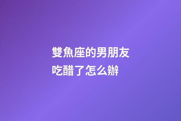 雙魚座的男朋友吃醋了怎么辦-第1張-星座運勢-玄機派
