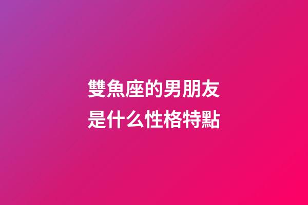 雙魚座的男朋友是什么性格特點-第1張-星座運勢-玄機派