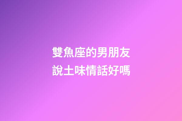 雙魚座的男朋友說土味情話好嗎-第1張-星座運勢-玄機派