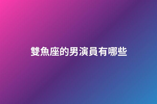 雙魚座的男演員有哪些-第1張-星座運勢-玄機派