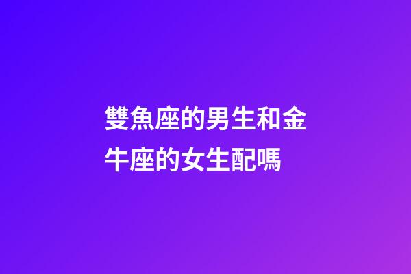 雙魚座的男生和金牛座的女生配嗎