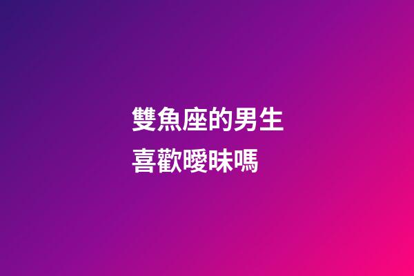 雙魚座的男生喜歡曖昧嗎-第1張-星座運勢-玄機派