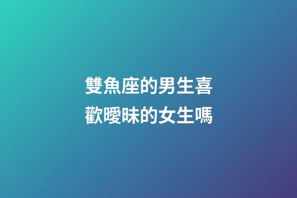 雙魚座的男生喜歡曖昧的女生嗎-第1張-星座運勢-玄機派