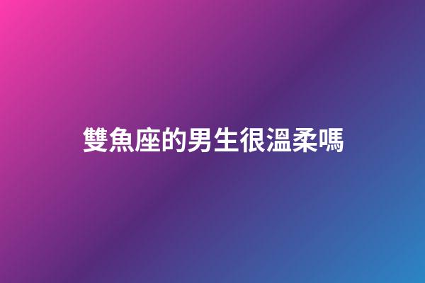 雙魚座的男生很溫柔嗎-第1張-星座運勢-玄機派