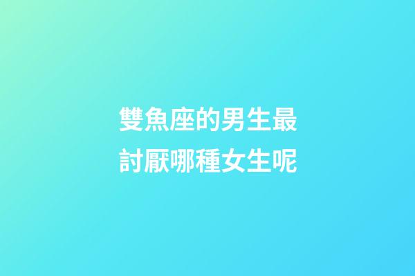 雙魚座的男生最討厭哪種女生呢-第1張-星座運(yùn)勢-玄機(jī)派