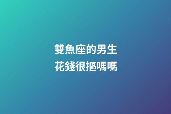 雙魚座的男生花錢很摳嗎嗎-第1張-星座運勢-玄機派
