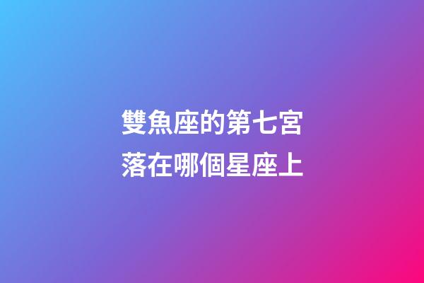 雙魚座的第七宮落在哪個星座上-第1張-星座運勢-玄機派