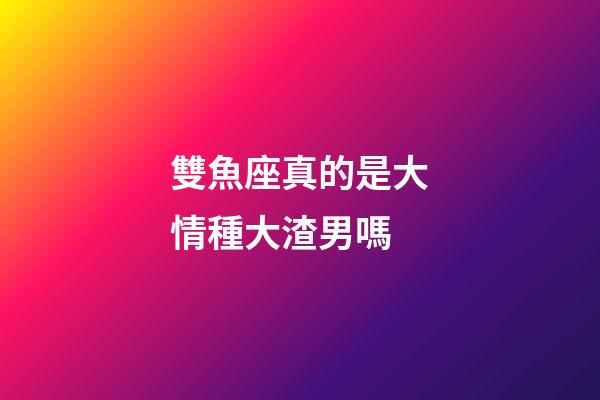 雙魚座真的是大情種大渣男嗎-第1張-星座運勢-玄機派