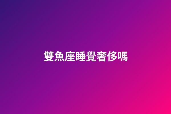 雙魚座睡覺奢侈嗎-第1張-星座運勢-玄機派
