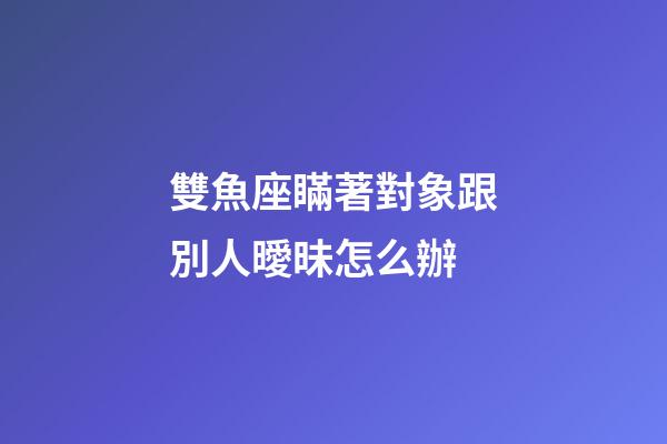 雙魚座瞞著對象跟別人曖昧怎么辦