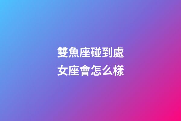 雙魚座碰到處女座會怎么樣-第1張-星座運勢-玄機派