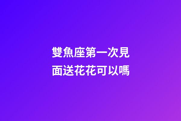 雙魚座第一次見面送花花可以嗎-第1張-星座運勢-玄機派