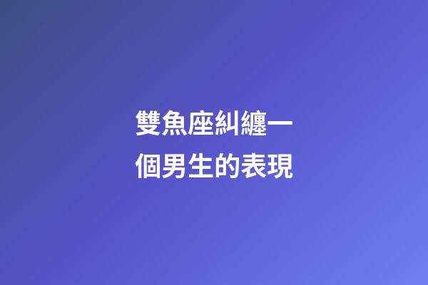 雙魚座糾纏一個男生的表現-第1張-星座運勢-玄機派