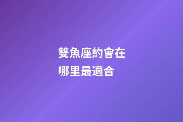 雙魚座約會在哪里最適合-第1張-星座運勢-玄機派