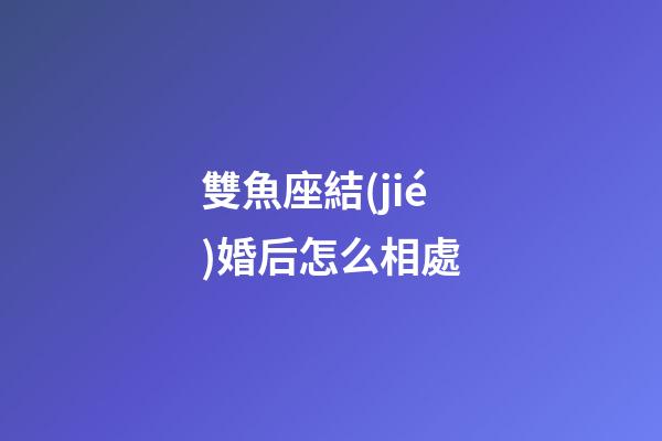 雙魚座結(jié)婚后怎么相處-第1張-星座運(yùn)勢(shì)-玄機(jī)派