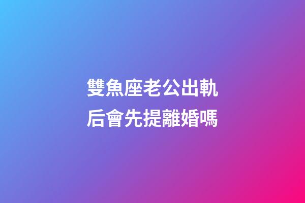 雙魚座老公出軌后會先提離婚嗎-第1張-星座運勢-玄機派