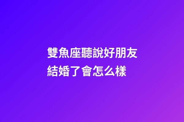 雙魚座聽說好朋友結婚了會怎么樣-第1張-星座運勢-玄機派