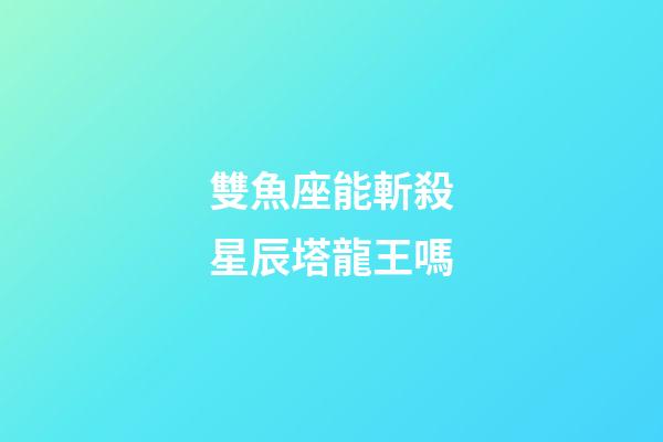 雙魚座能斬殺星辰塔龍王嗎-第1張-星座運勢-玄機派
