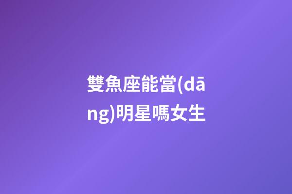 雙魚座能當(dāng)明星嗎女生-第1張-星座運(yùn)勢-玄機(jī)派