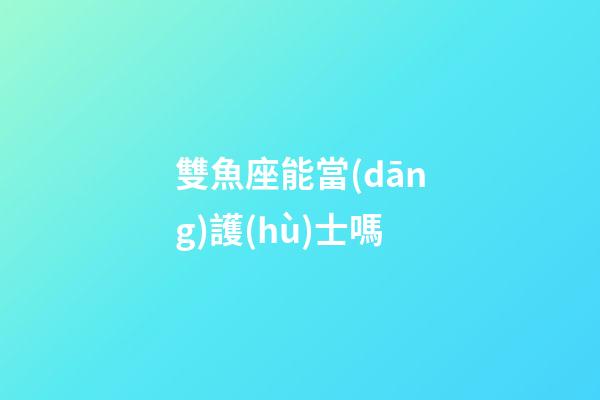 雙魚座能當(dāng)護(hù)士嗎-第1張-星座運(yùn)勢(shì)-玄機(jī)派