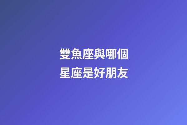 雙魚座與哪個星座是好朋友-第1張-星座運勢-玄機派
