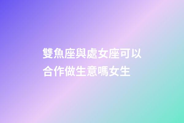 雙魚座與處女座可以合作做生意嗎女生-第1張-星座運勢-玄機派