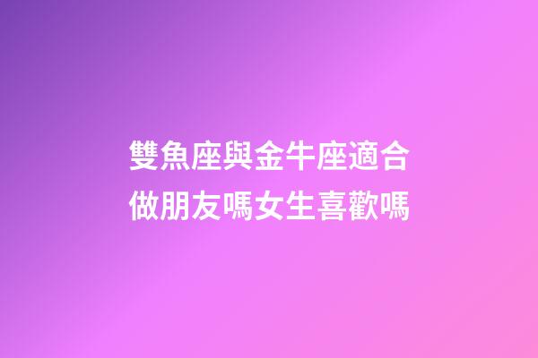 雙魚座與金牛座適合做朋友嗎女生喜歡嗎-第1張-星座運勢-玄機派