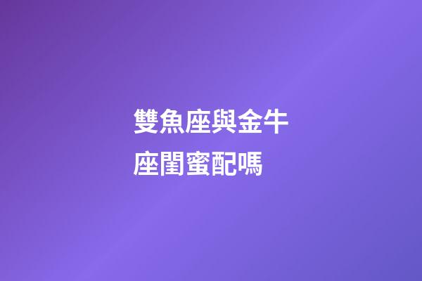雙魚座與金牛座閨蜜配嗎-第1張-星座運勢-玄機派