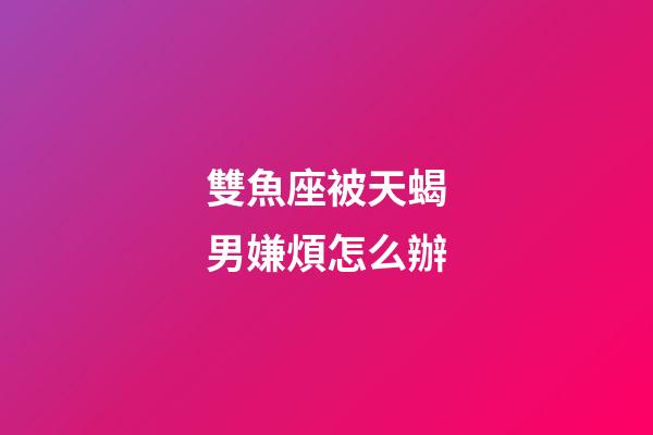 雙魚座被天蝎男嫌煩怎么辦-第1張-星座運(yùn)勢-玄機(jī)派