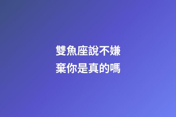 雙魚座說不嫌棄你是真的嗎-第1張-星座運勢-玄機派