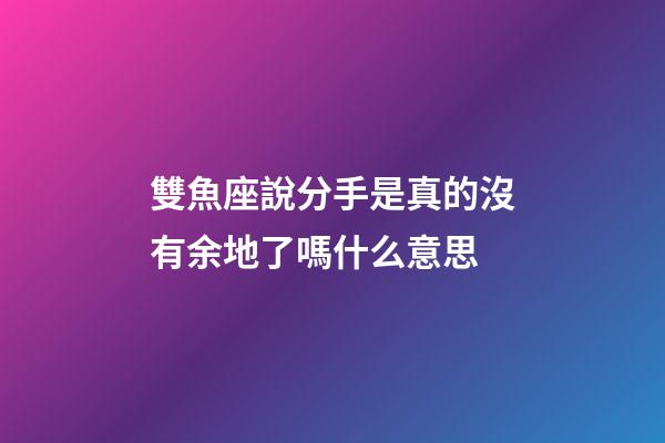 雙魚座說分手是真的沒有余地了嗎什么意思
