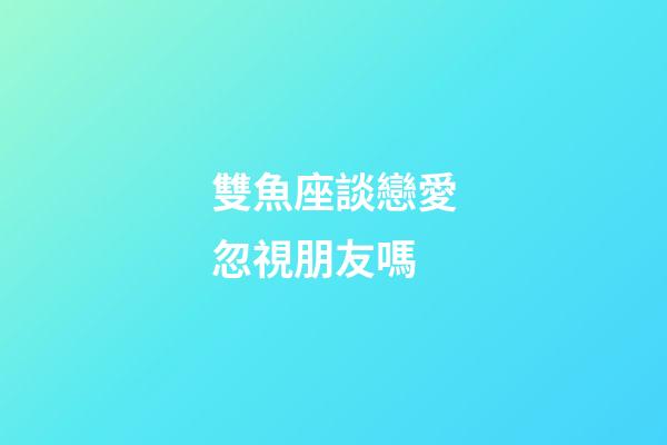 雙魚座談戀愛忽視朋友嗎-第1張-星座運勢-玄機派