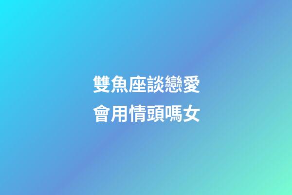 雙魚座談戀愛會用情頭嗎女-第1張-星座運勢-玄機派
