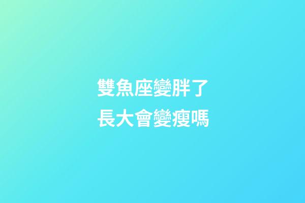 雙魚座變胖了長大會變瘦嗎-第1張-星座運勢-玄機派