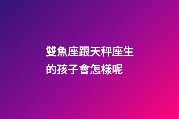雙魚座跟天秤座生的孩子會怎樣呢-第1張-星座運勢-玄機派