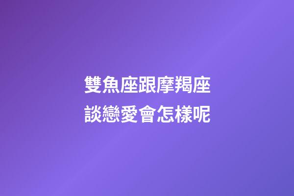 雙魚座跟摩羯座談戀愛會怎樣呢-第1張-星座運勢-玄機派