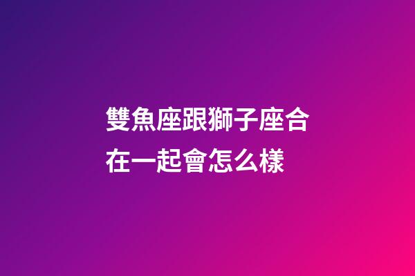 雙魚座跟獅子座合在一起會怎么樣-第1張-星座運(yùn)勢-玄機(jī)派