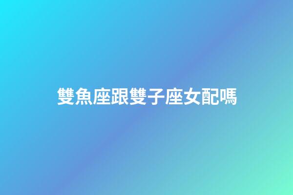 雙魚座跟雙子座女配嗎-第1張-星座運勢-玄機派