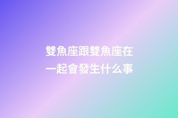 雙魚座跟雙魚座在一起會發生什么事-第1張-星座運勢-玄機派