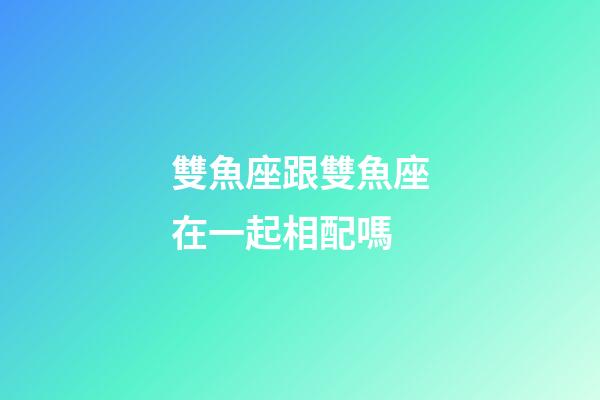 雙魚座跟雙魚座在一起相配嗎-第1張-星座運勢-玄機派