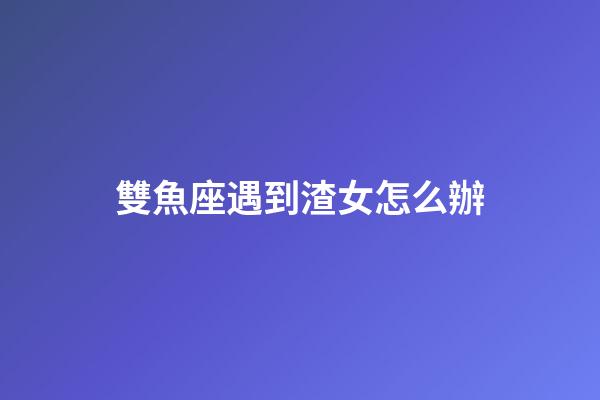 雙魚座遇到渣女怎么辦-第1張-星座運勢-玄機派