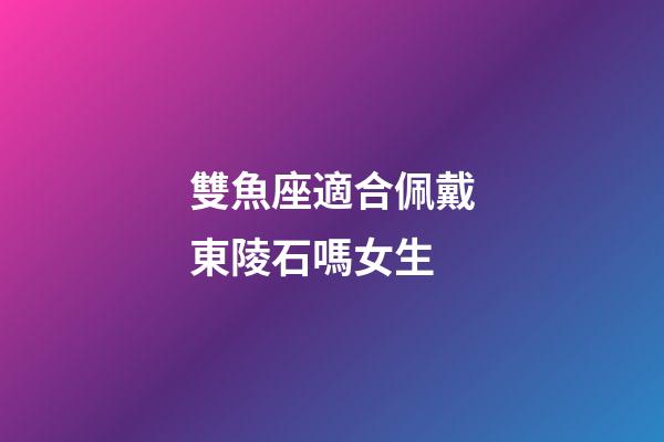 雙魚座適合佩戴東陵石嗎女生-第1張-星座運勢-玄機派