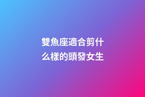 雙魚座適合剪什么樣的頭發女生-第1張-星座運勢-玄機派