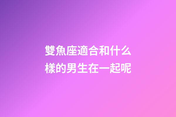 雙魚座適合和什么樣的男生在一起呢-第1張-星座運勢-玄機派