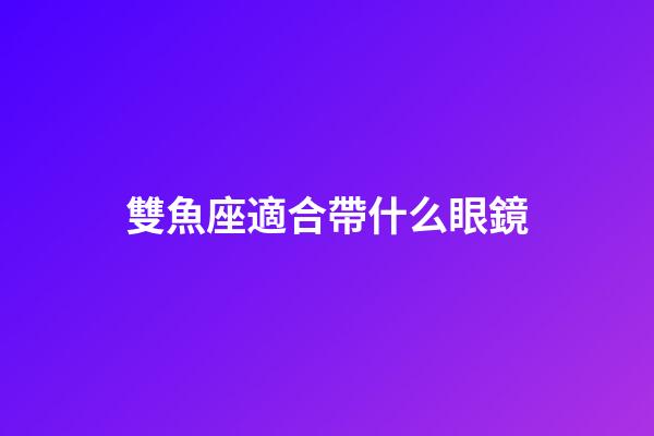 雙魚座適合帶什么眼鏡-第1張-星座運勢-玄機派