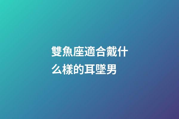 雙魚座適合戴什么樣的耳墜男-第1張-星座運勢-玄機派