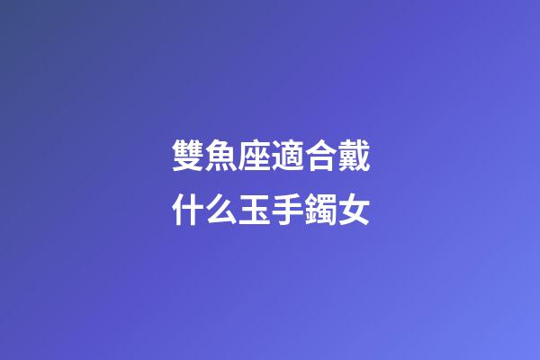 雙魚座適合戴什么玉手鐲女-第1張-星座運(yùn)勢(shì)-玄機(jī)派