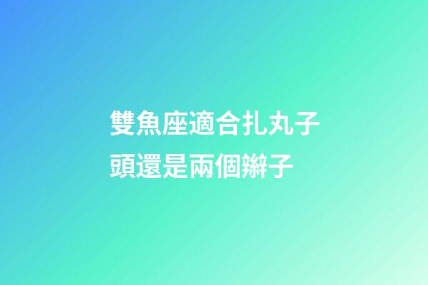雙魚座適合扎丸子頭還是兩個辮子-第1張-星座運勢-玄機派