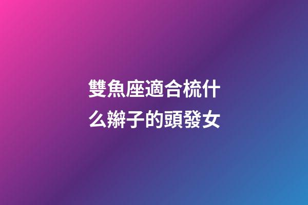 雙魚座適合梳什么辮子的頭發女-第1張-星座運勢-玄機派