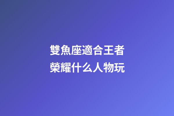 雙魚座適合王者榮耀什么人物玩-第1張-星座運勢-玄機派